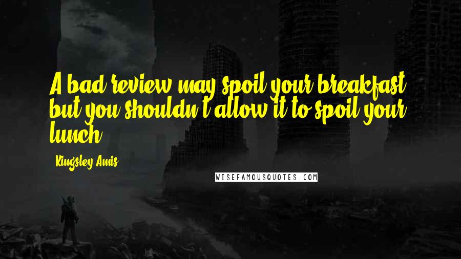 Kingsley Amis Quotes: A bad review may spoil your breakfast, but you shouldn't allow it to spoil your lunch.