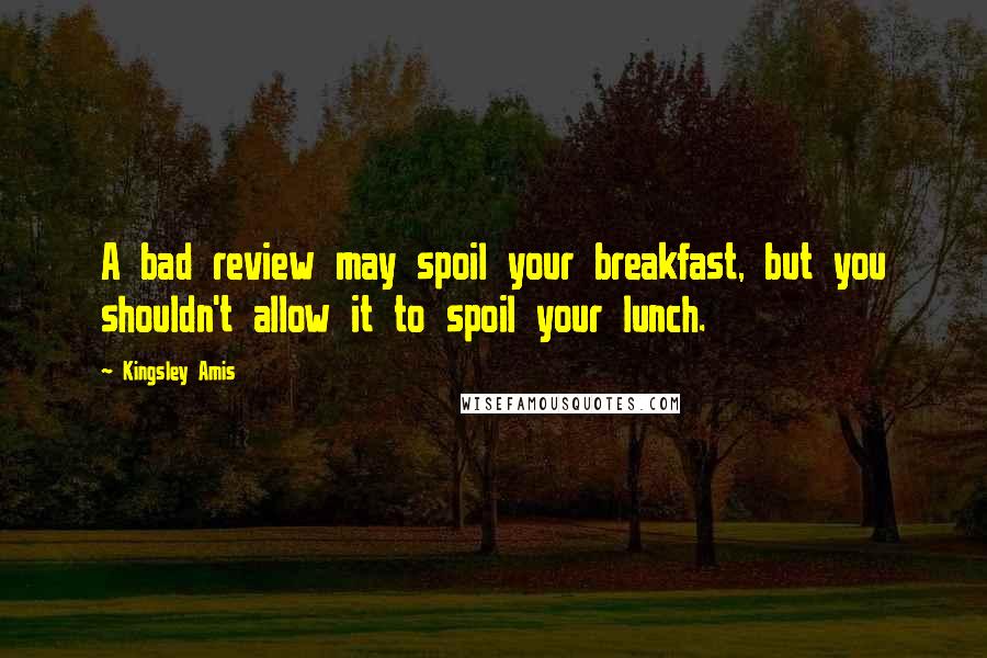 Kingsley Amis Quotes: A bad review may spoil your breakfast, but you shouldn't allow it to spoil your lunch.