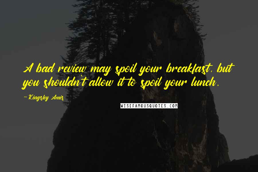 Kingsley Amis Quotes: A bad review may spoil your breakfast, but you shouldn't allow it to spoil your lunch.