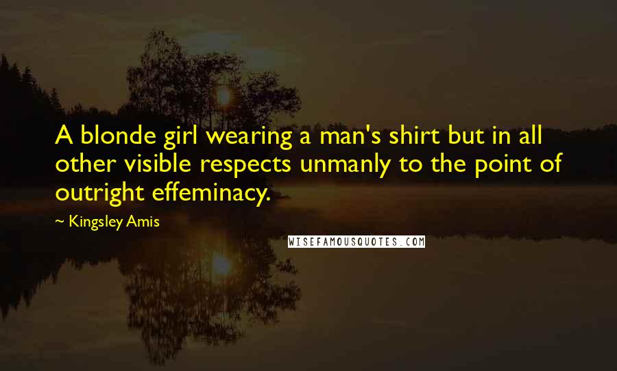 Kingsley Amis Quotes: A blonde girl wearing a man's shirt but in all other visible respects unmanly to the point of outright effeminacy.