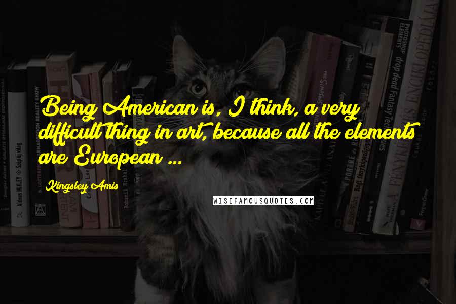 Kingsley Amis Quotes: Being American is, I think, a very difficult thing in art, because all the elements are European ...