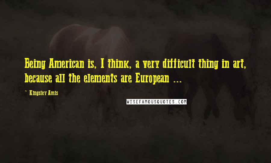 Kingsley Amis Quotes: Being American is, I think, a very difficult thing in art, because all the elements are European ...