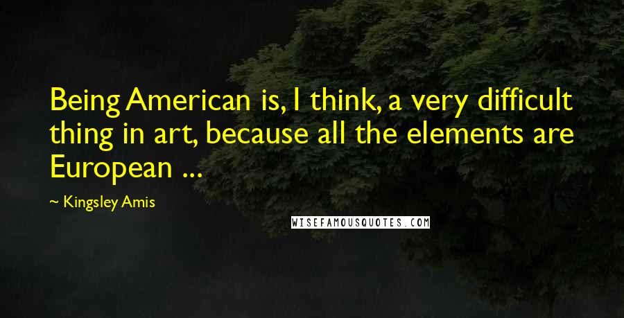 Kingsley Amis Quotes: Being American is, I think, a very difficult thing in art, because all the elements are European ...