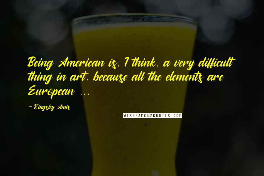 Kingsley Amis Quotes: Being American is, I think, a very difficult thing in art, because all the elements are European ...