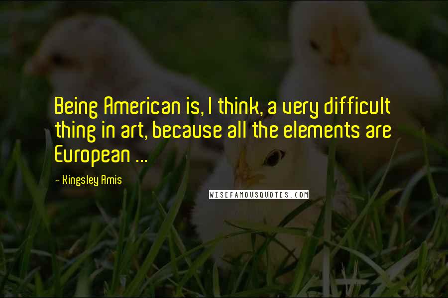 Kingsley Amis Quotes: Being American is, I think, a very difficult thing in art, because all the elements are European ...