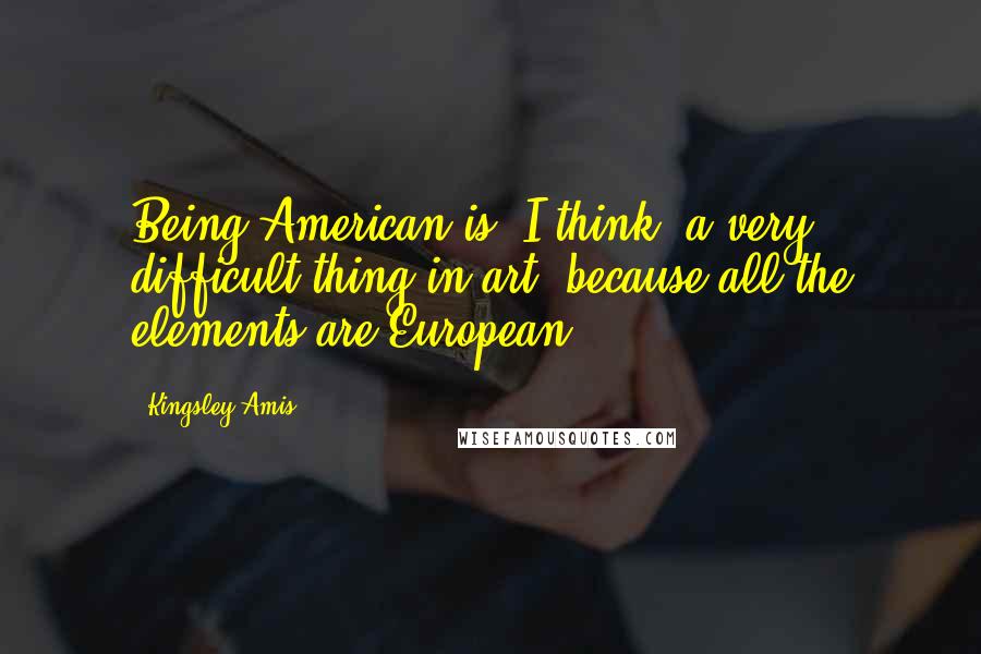 Kingsley Amis Quotes: Being American is, I think, a very difficult thing in art, because all the elements are European ...