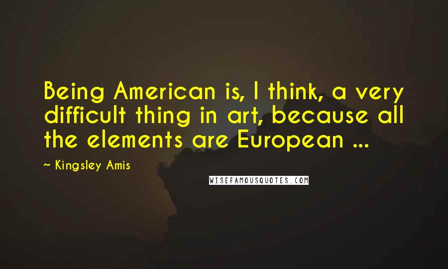 Kingsley Amis Quotes: Being American is, I think, a very difficult thing in art, because all the elements are European ...