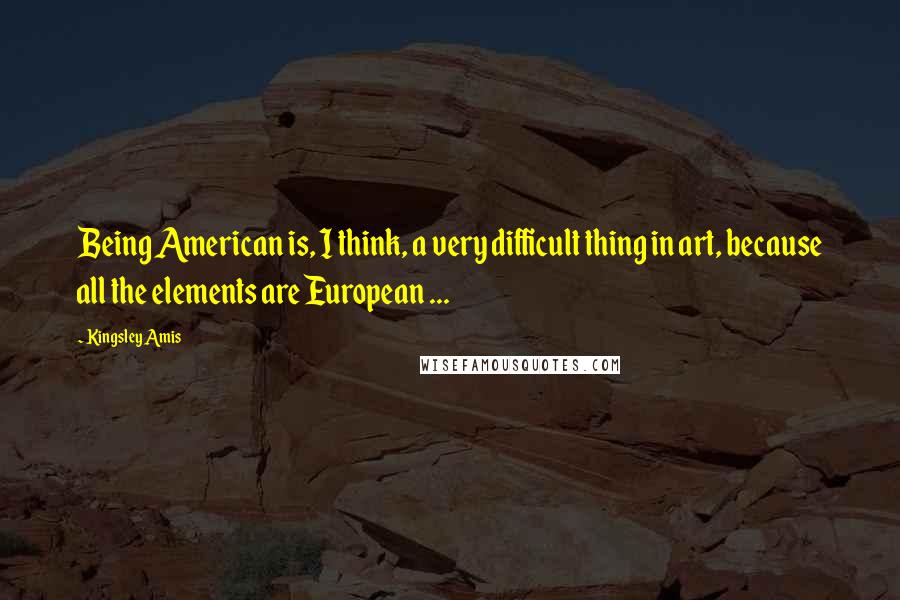 Kingsley Amis Quotes: Being American is, I think, a very difficult thing in art, because all the elements are European ...