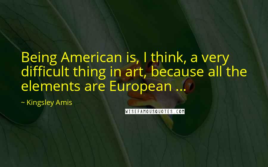 Kingsley Amis Quotes: Being American is, I think, a very difficult thing in art, because all the elements are European ...