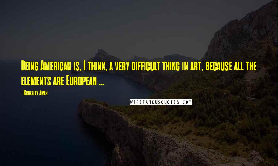 Kingsley Amis Quotes: Being American is, I think, a very difficult thing in art, because all the elements are European ...