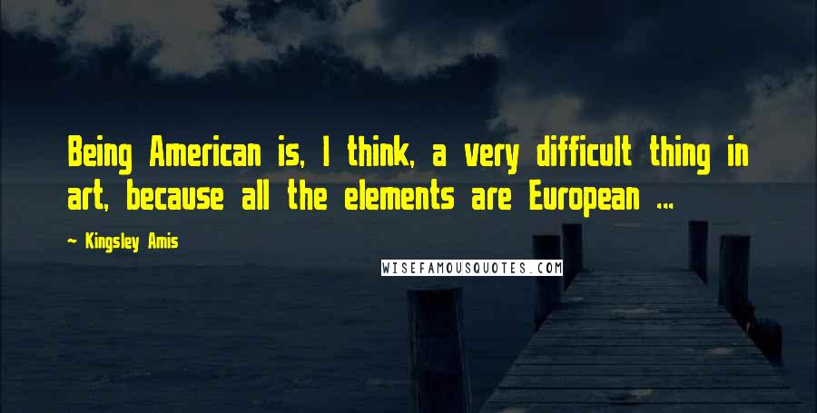 Kingsley Amis Quotes: Being American is, I think, a very difficult thing in art, because all the elements are European ...