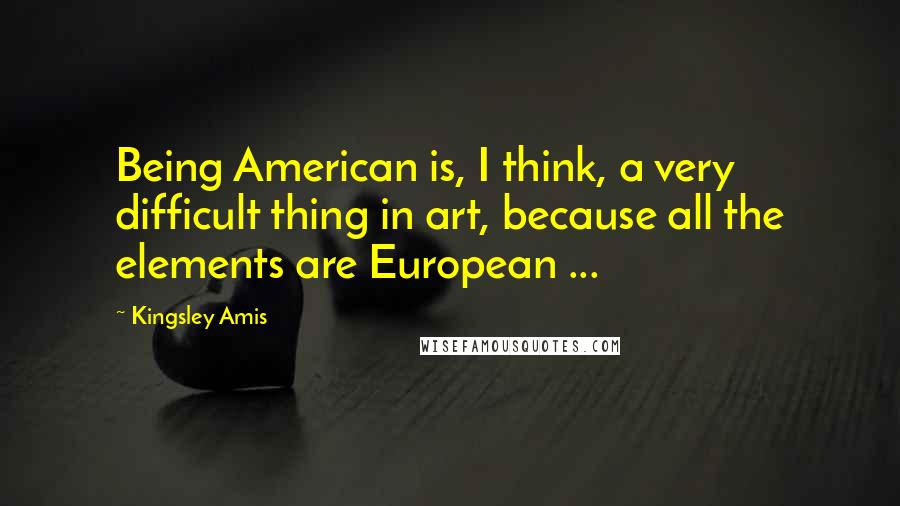 Kingsley Amis Quotes: Being American is, I think, a very difficult thing in art, because all the elements are European ...