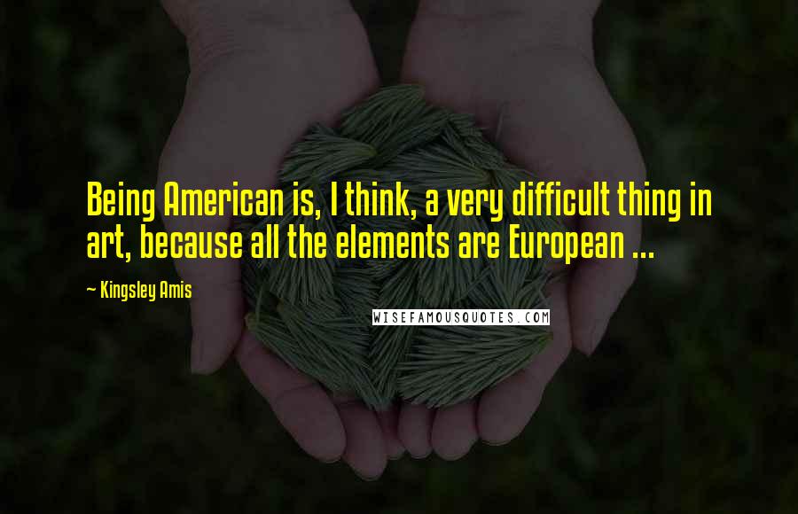 Kingsley Amis Quotes: Being American is, I think, a very difficult thing in art, because all the elements are European ...