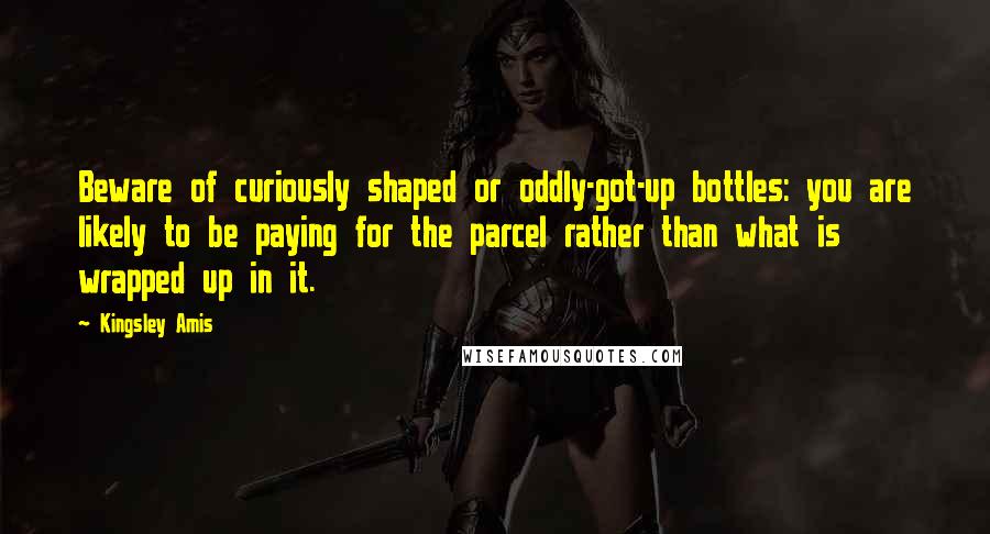 Kingsley Amis Quotes: Beware of curiously shaped or oddly-got-up bottles: you are likely to be paying for the parcel rather than what is wrapped up in it.