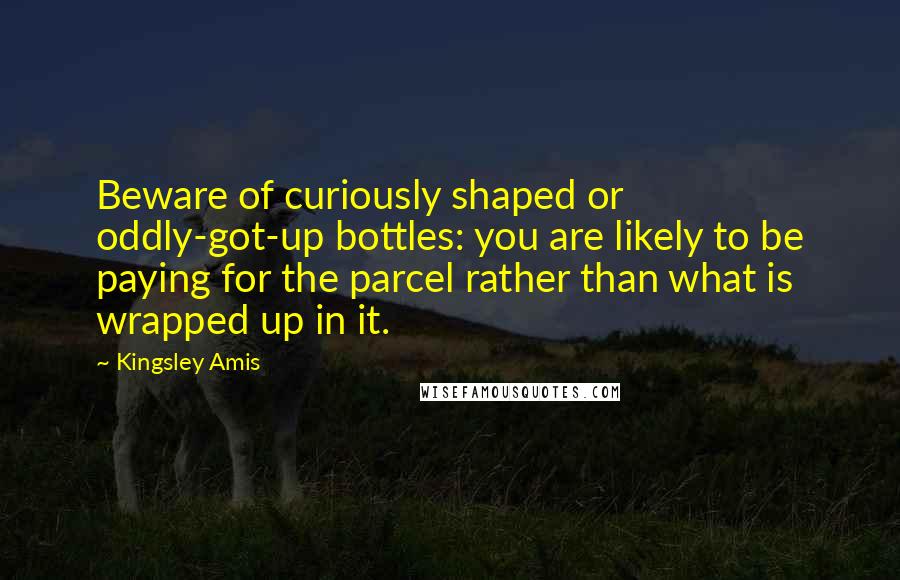 Kingsley Amis Quotes: Beware of curiously shaped or oddly-got-up bottles: you are likely to be paying for the parcel rather than what is wrapped up in it.