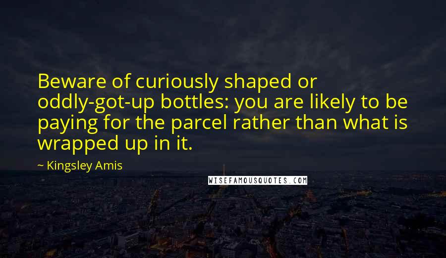 Kingsley Amis Quotes: Beware of curiously shaped or oddly-got-up bottles: you are likely to be paying for the parcel rather than what is wrapped up in it.