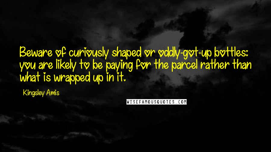 Kingsley Amis Quotes: Beware of curiously shaped or oddly-got-up bottles: you are likely to be paying for the parcel rather than what is wrapped up in it.