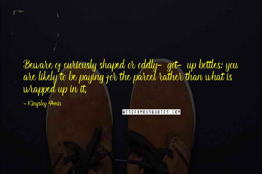 Kingsley Amis Quotes: Beware of curiously shaped or oddly-got-up bottles: you are likely to be paying for the parcel rather than what is wrapped up in it.