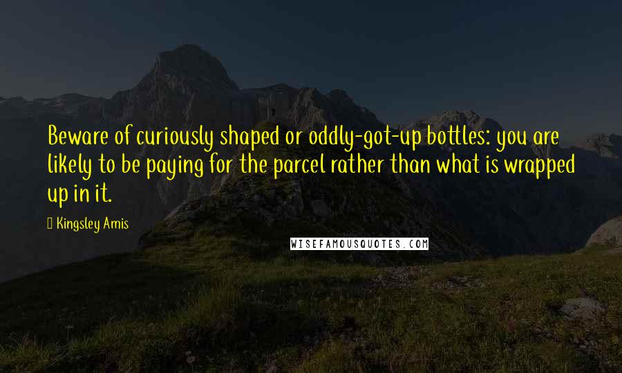 Kingsley Amis Quotes: Beware of curiously shaped or oddly-got-up bottles: you are likely to be paying for the parcel rather than what is wrapped up in it.