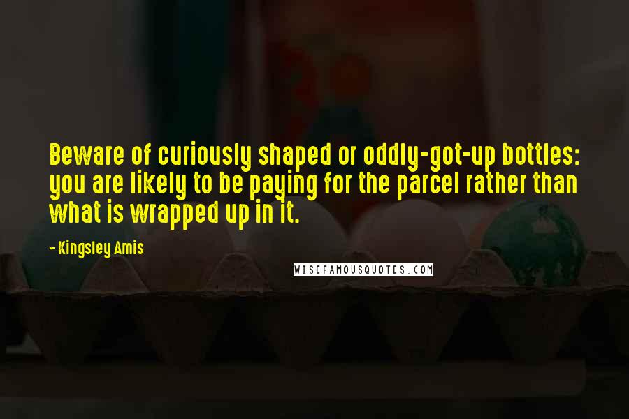 Kingsley Amis Quotes: Beware of curiously shaped or oddly-got-up bottles: you are likely to be paying for the parcel rather than what is wrapped up in it.