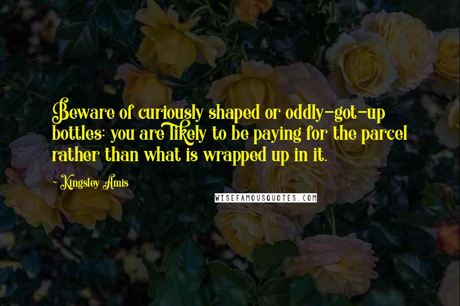 Kingsley Amis Quotes: Beware of curiously shaped or oddly-got-up bottles: you are likely to be paying for the parcel rather than what is wrapped up in it.