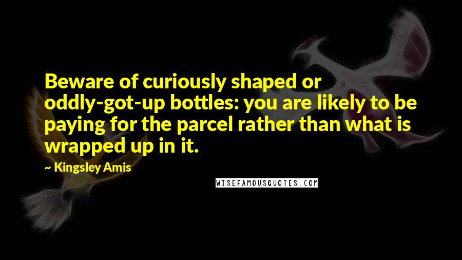 Kingsley Amis Quotes: Beware of curiously shaped or oddly-got-up bottles: you are likely to be paying for the parcel rather than what is wrapped up in it.