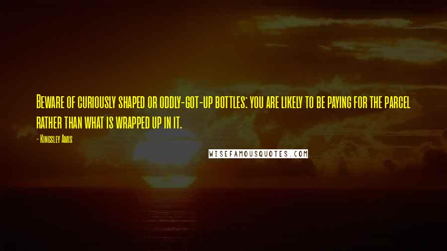 Kingsley Amis Quotes: Beware of curiously shaped or oddly-got-up bottles: you are likely to be paying for the parcel rather than what is wrapped up in it.