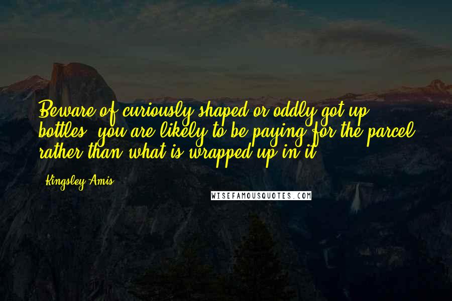 Kingsley Amis Quotes: Beware of curiously shaped or oddly-got-up bottles: you are likely to be paying for the parcel rather than what is wrapped up in it.