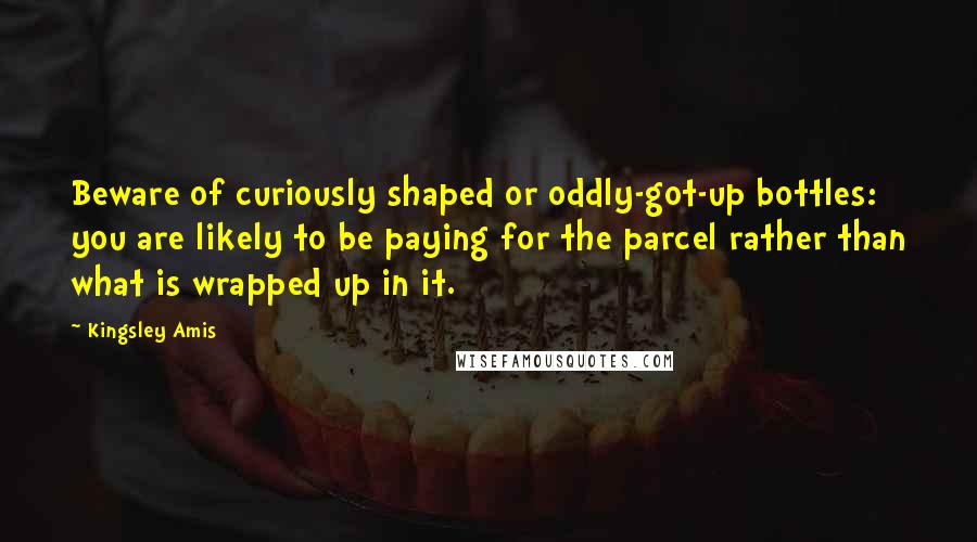 Kingsley Amis Quotes: Beware of curiously shaped or oddly-got-up bottles: you are likely to be paying for the parcel rather than what is wrapped up in it.