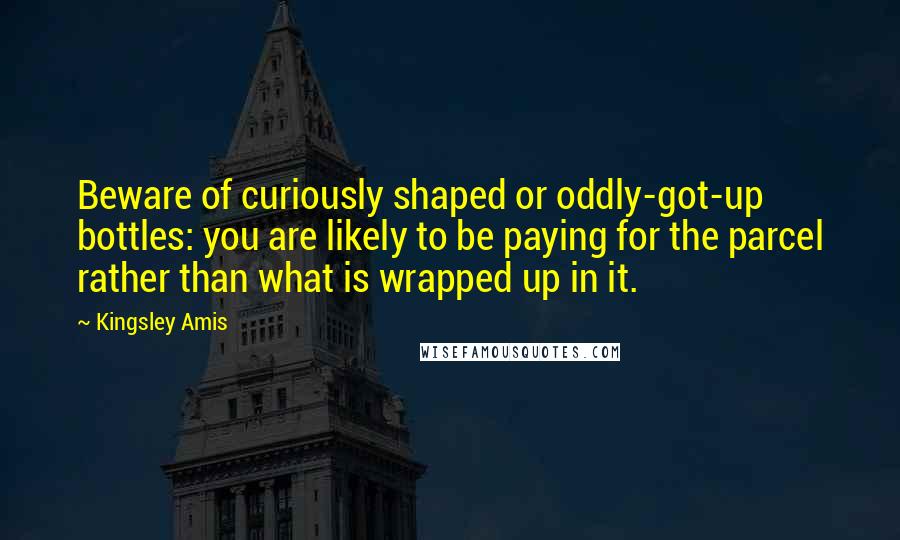 Kingsley Amis Quotes: Beware of curiously shaped or oddly-got-up bottles: you are likely to be paying for the parcel rather than what is wrapped up in it.