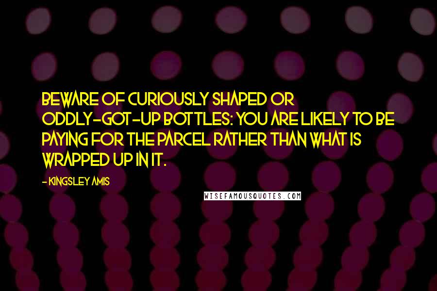 Kingsley Amis Quotes: Beware of curiously shaped or oddly-got-up bottles: you are likely to be paying for the parcel rather than what is wrapped up in it.