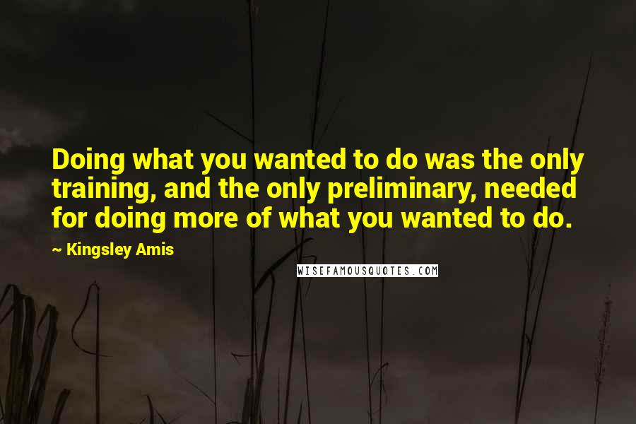 Kingsley Amis Quotes: Doing what you wanted to do was the only training, and the only preliminary, needed for doing more of what you wanted to do.