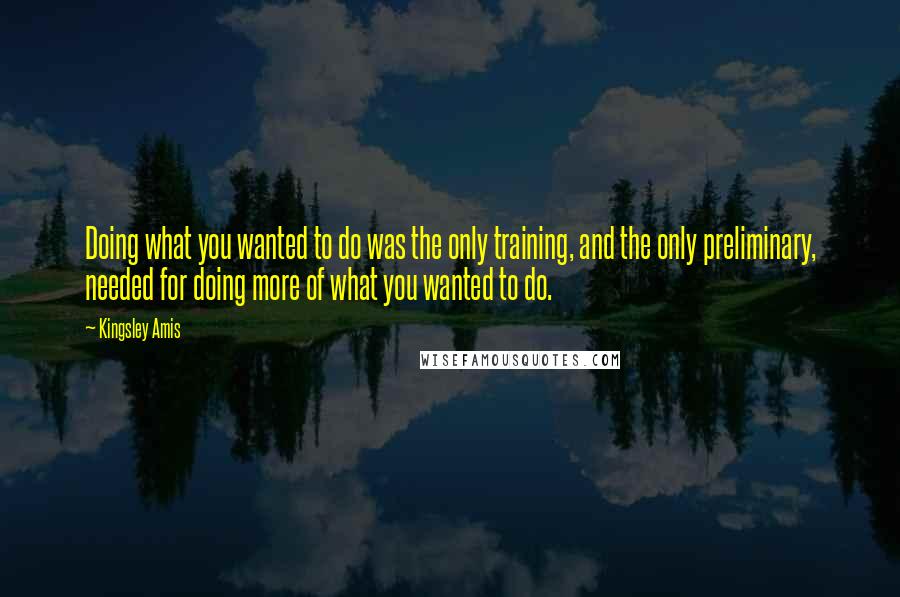 Kingsley Amis Quotes: Doing what you wanted to do was the only training, and the only preliminary, needed for doing more of what you wanted to do.