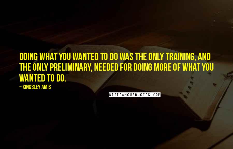 Kingsley Amis Quotes: Doing what you wanted to do was the only training, and the only preliminary, needed for doing more of what you wanted to do.