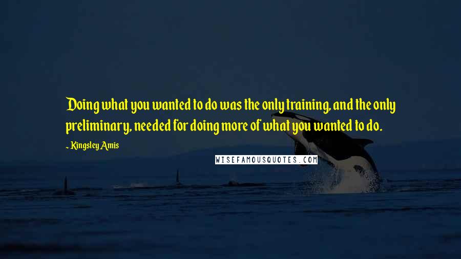 Kingsley Amis Quotes: Doing what you wanted to do was the only training, and the only preliminary, needed for doing more of what you wanted to do.