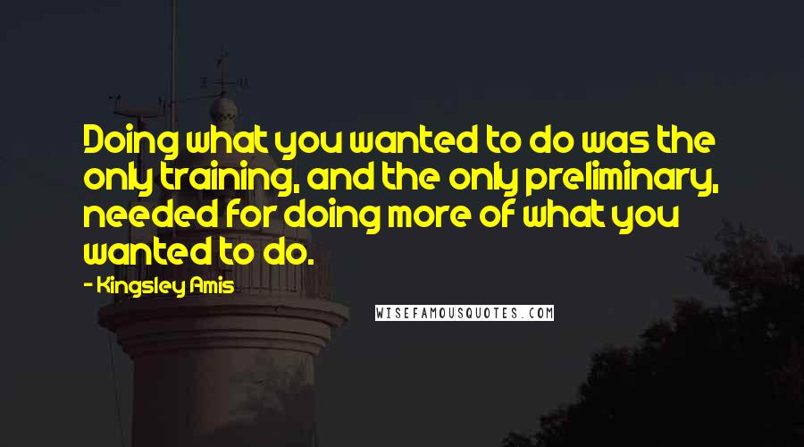 Kingsley Amis Quotes: Doing what you wanted to do was the only training, and the only preliminary, needed for doing more of what you wanted to do.