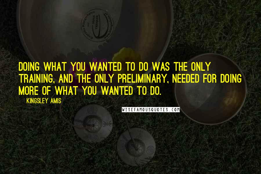 Kingsley Amis Quotes: Doing what you wanted to do was the only training, and the only preliminary, needed for doing more of what you wanted to do.