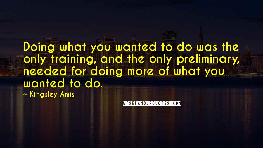 Kingsley Amis Quotes: Doing what you wanted to do was the only training, and the only preliminary, needed for doing more of what you wanted to do.