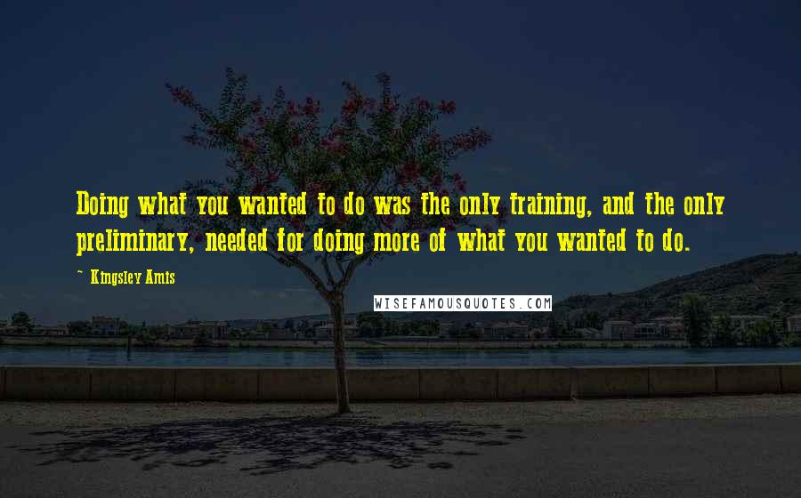 Kingsley Amis Quotes: Doing what you wanted to do was the only training, and the only preliminary, needed for doing more of what you wanted to do.