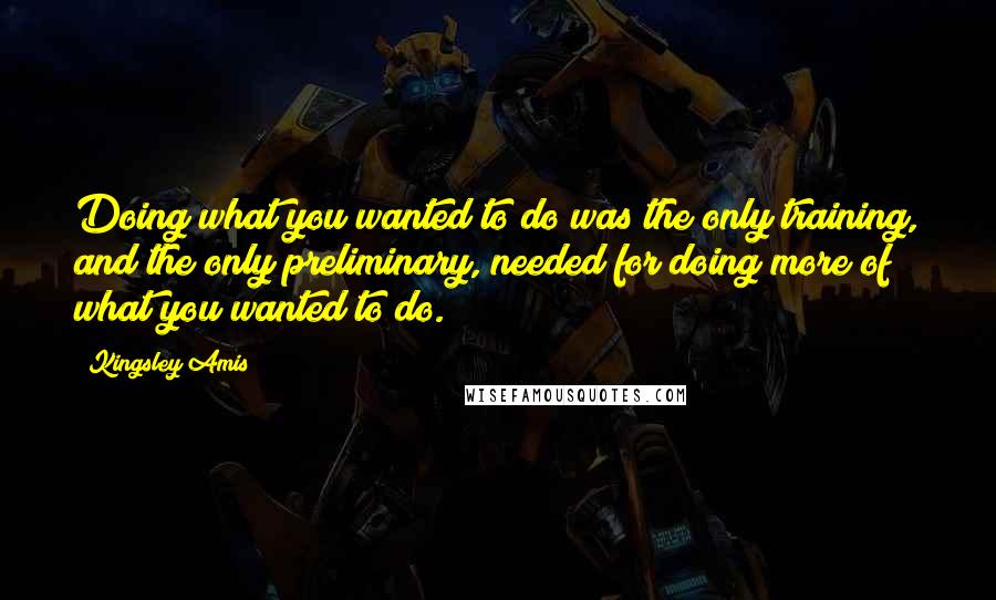 Kingsley Amis Quotes: Doing what you wanted to do was the only training, and the only preliminary, needed for doing more of what you wanted to do.