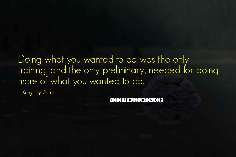 Kingsley Amis Quotes: Doing what you wanted to do was the only training, and the only preliminary, needed for doing more of what you wanted to do.