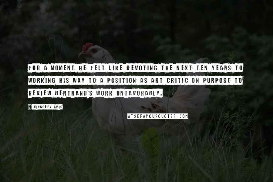 Kingsley Amis Quotes: For a moment he felt like devoting the next ten years to working his way to a position as art critic on purpose to review Bertrand's work unfavorably.