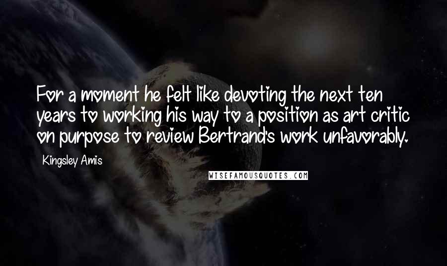 Kingsley Amis Quotes: For a moment he felt like devoting the next ten years to working his way to a position as art critic on purpose to review Bertrand's work unfavorably.