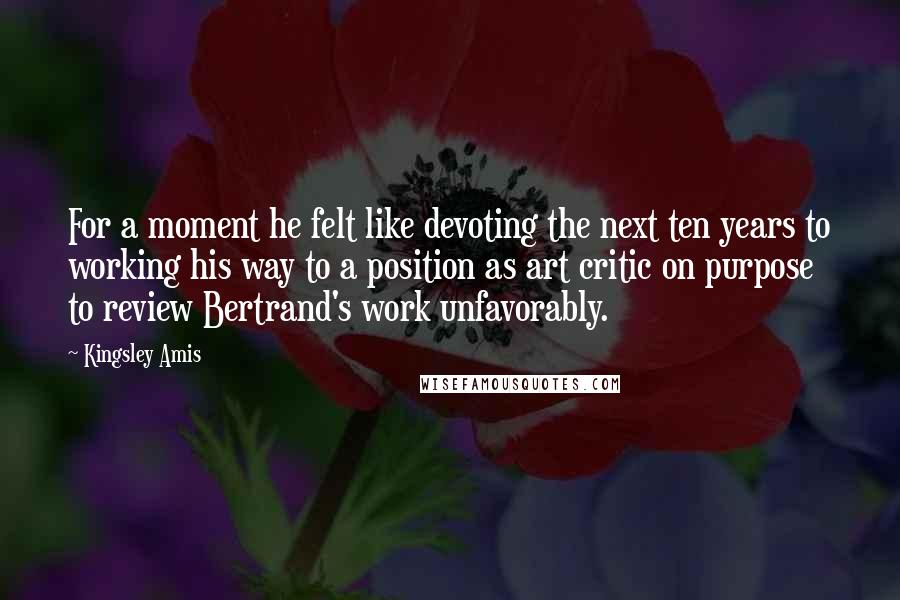 Kingsley Amis Quotes: For a moment he felt like devoting the next ten years to working his way to a position as art critic on purpose to review Bertrand's work unfavorably.