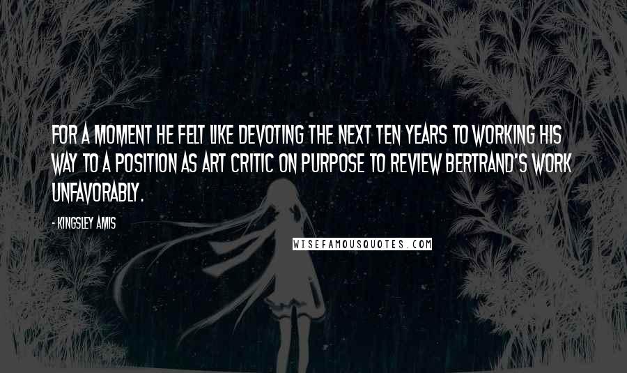 Kingsley Amis Quotes: For a moment he felt like devoting the next ten years to working his way to a position as art critic on purpose to review Bertrand's work unfavorably.