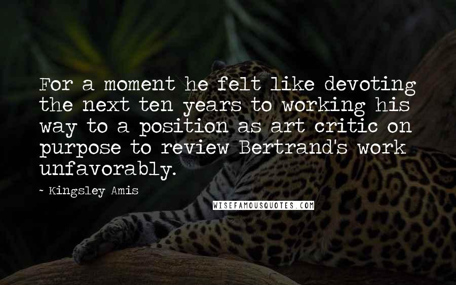 Kingsley Amis Quotes: For a moment he felt like devoting the next ten years to working his way to a position as art critic on purpose to review Bertrand's work unfavorably.