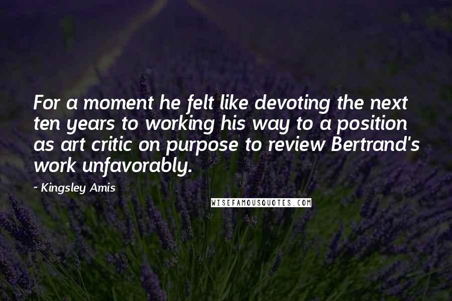 Kingsley Amis Quotes: For a moment he felt like devoting the next ten years to working his way to a position as art critic on purpose to review Bertrand's work unfavorably.