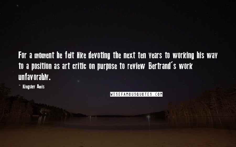 Kingsley Amis Quotes: For a moment he felt like devoting the next ten years to working his way to a position as art critic on purpose to review Bertrand's work unfavorably.