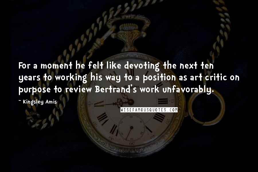 Kingsley Amis Quotes: For a moment he felt like devoting the next ten years to working his way to a position as art critic on purpose to review Bertrand's work unfavorably.