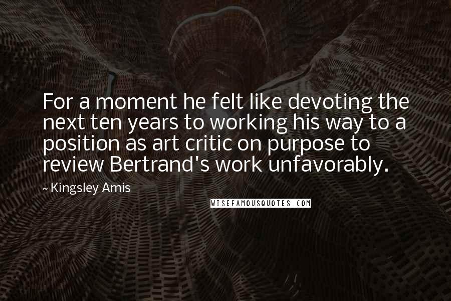 Kingsley Amis Quotes: For a moment he felt like devoting the next ten years to working his way to a position as art critic on purpose to review Bertrand's work unfavorably.